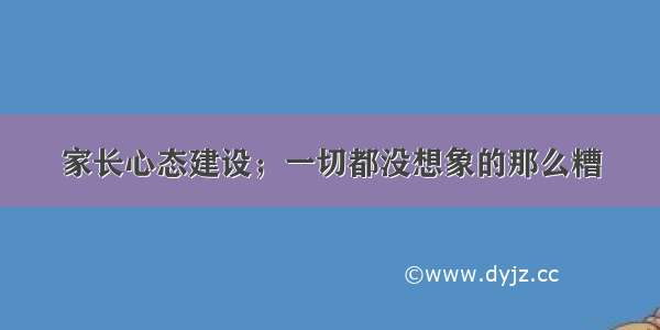 家长心态建设；一切都没想象的那么糟