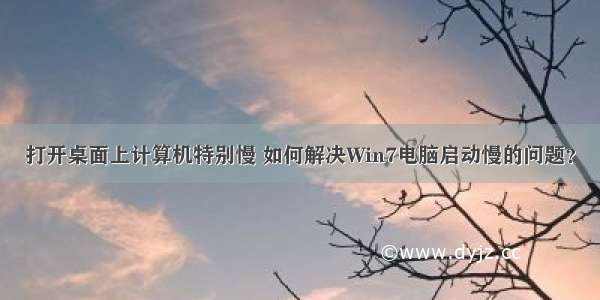 打开桌面上计算机特别慢 如何解决Win7电脑启动慢的问题？