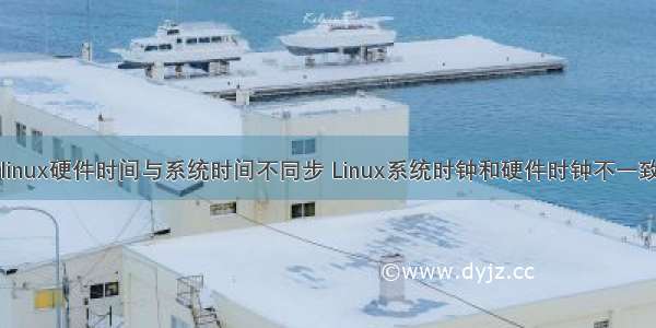 linux硬件时间与系统时间不同步 Linux系统时钟和硬件时钟不一致