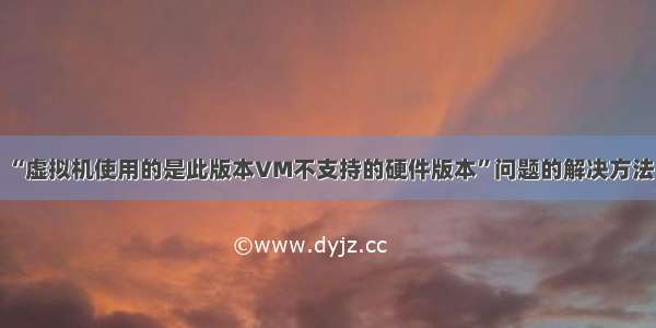 “虚拟机使用的是此版本VM不支持的硬件版本”问题的解决方法