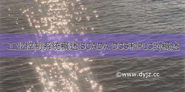 工业控制系统概述:SCADA DCS和PLC的概述