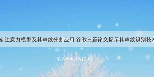 批训练 注意力模型及其声纹分割应用 谷歌三篇论文揭示其声纹识别技术原理