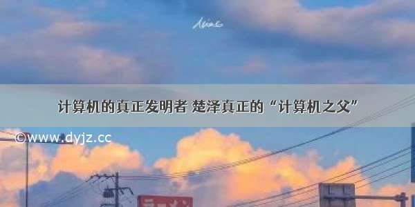 计算机的真正发明者 楚泽真正的“计算机之父”