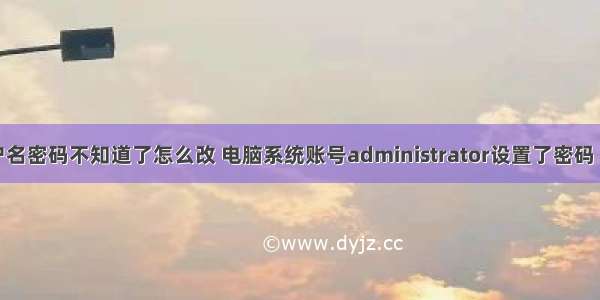 计算机用户名密码不知道了怎么改 电脑系统账号administrator设置了密码 密码忘记了