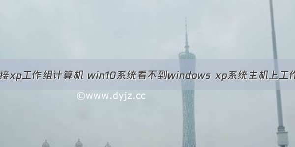 win10系统无法连接xp工作组计算机 win10系统看不到windows xp系统主机上工作组的具体教程...