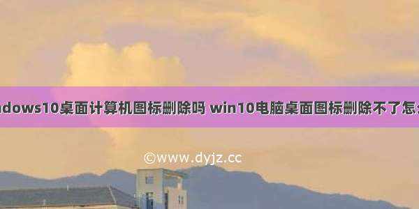 windows10桌面计算机图标删除吗 win10电脑桌面图标删除不了怎么办