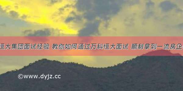 java恒大集团面试经验 教你如何通过万科恒大面试 顺利拿到一流房企offer