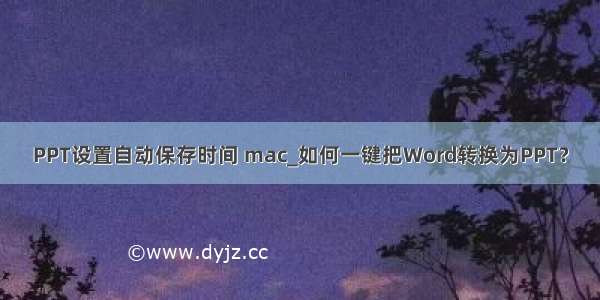 PPT设置自动保存时间 mac_如何一键把Word转换为PPT？