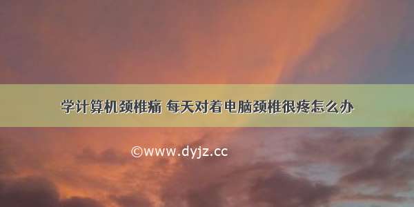 学计算机颈椎痛 每天对着电脑颈椎很疼怎么办