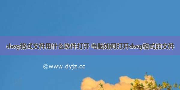 dwg格式文件用什么软件打开 电脑如何打开dwg格式的文件