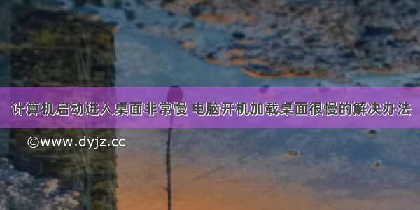 计算机启动进入桌面非常慢 电脑开机加载桌面很慢的解决办法