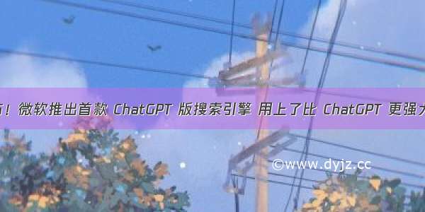 重磅发布！微软推出首款 ChatGPT 版搜索引擎 用上了比 ChatGPT 更强大的技术