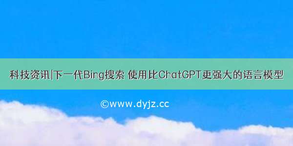 科技资讯|下一代Bing搜索 使用比ChatGPT更强大的语言模型