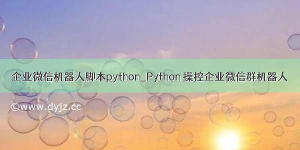 企业微信机器人脚本python_Python 操控企业微信群机器人