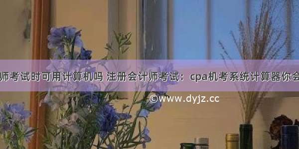 注册会计师考试时可用计算机吗 注册会计师考试：cpa机考系统计算器你会用吗？...