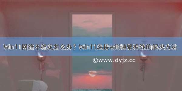 Win11网络不稳定怎么办？Win11连接wifi频繁掉线的解决方法