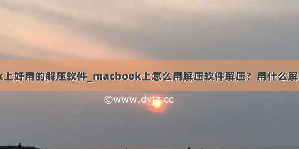 macbook上好用的解压软件_macbook上怎么用解压软件解压？用什么解压软件好？