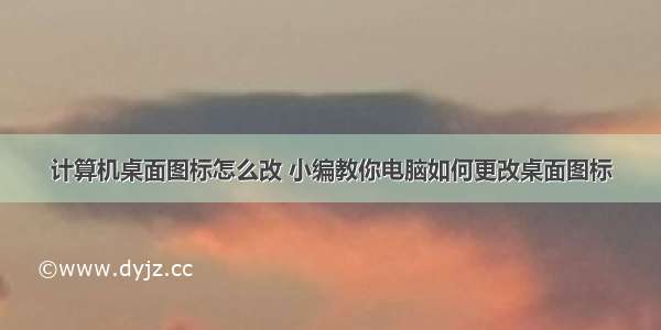 计算机桌面图标怎么改 小编教你电脑如何更改桌面图标