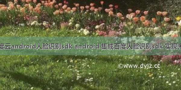 百度云android人脸识别sdk android 集成百度人脸识别sdk 实现考勤