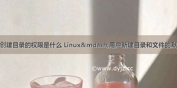 linux系统默认的创建目录的权限是什么 Linux—用户新建目录和文件的默认权限设置：um