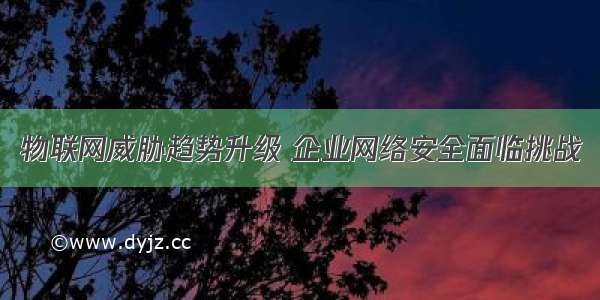 物联网威胁趋势升级 企业网络安全面临挑战