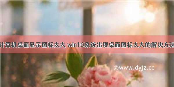 计算机桌面显示图标太大 win10系统出现桌面图标太大的解决方法