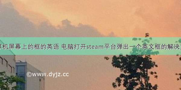 计算机屏幕上的框的英语 电脑打开steam平台弹出一个英文框的解决方法