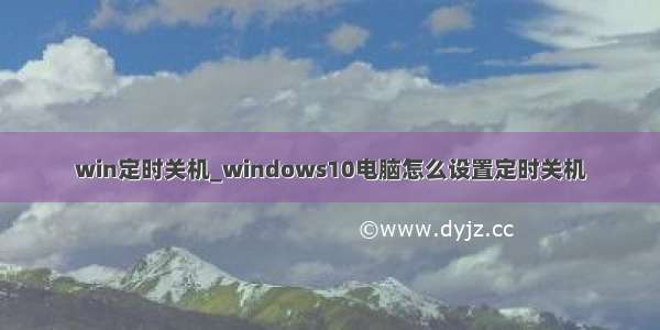 win定时关机_windows10电脑怎么设置定时关机