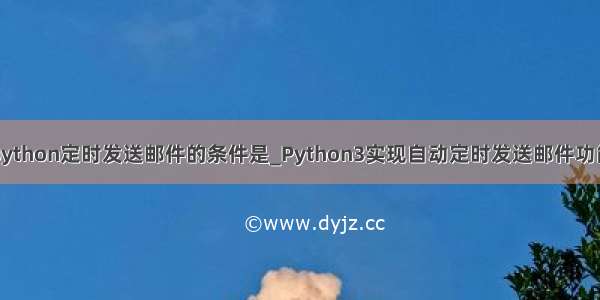 python定时发送邮件的条件是_Python3实现自动定时发送邮件功能