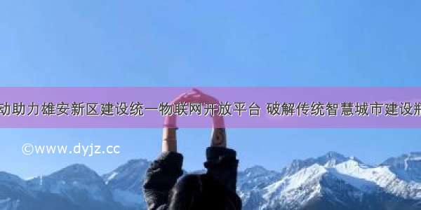 中国移动助力雄安新区建设统一物联网开放平台 破解传统智慧城市建设瓶颈难题