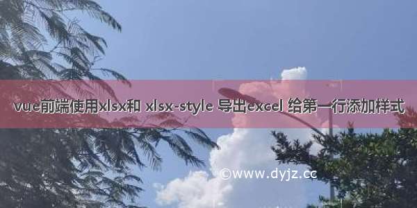 vue前端使用xlsx和 xlsx-style 导出excel 给第一行添加样式