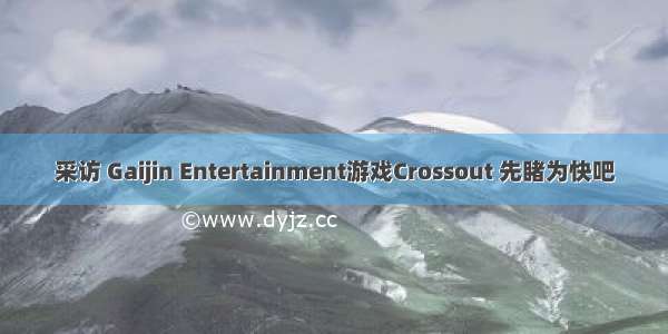 采访 Gaijin Entertainment游戏Crossout 先睹为快吧