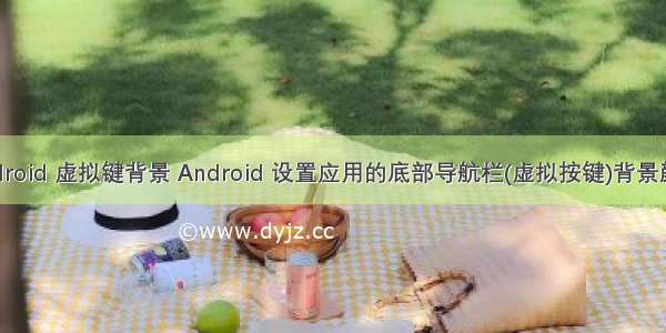 android 虚拟键背景 Android 设置应用的底部导航栏(虚拟按键)背景颜色