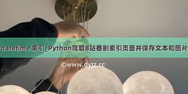 datetime 索引_Python爬取B站番剧索引页面并保存文本和图片