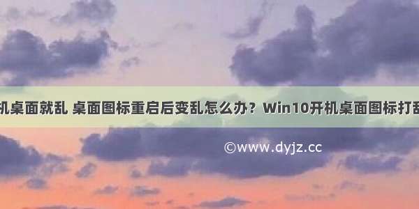 计算机一开机桌面就乱 桌面图标重启后变乱怎么办？Win10开机桌面图标打乱解决方法...