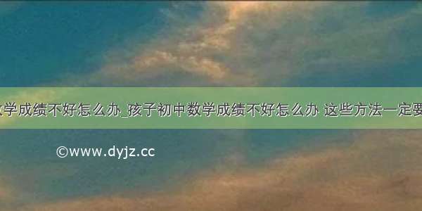 孩子数学成绩不好怎么办_孩子初中数学成绩不好怎么办 这些方法一定要学会...