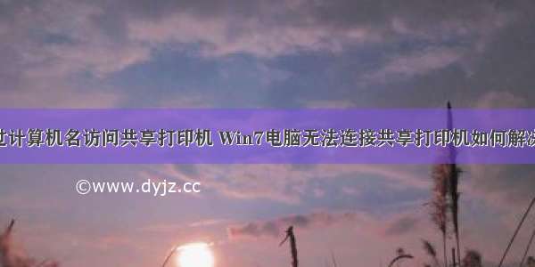 win7无法通过计算机名访问共享打印机 Win7电脑无法连接共享打印机如何解决？Win7电脑