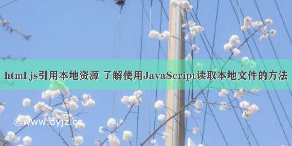 html js引用本地资源 了解使用JavaScript读取本地文件的方法