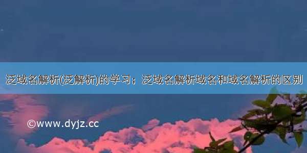 泛域名解析(泛解析)的学习；泛域名解析域名和域名解析的区别