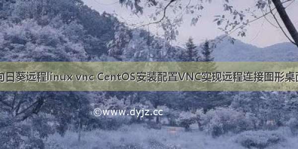 向日葵远程linux vnc CentOS安装配置VNC实现远程连接图形桌面