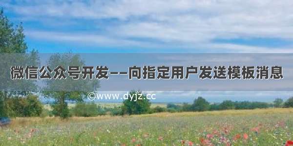 微信公众号开发——向指定用户发送模板消息