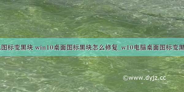 桌面计算机图标变黑块 win10桌面图标黑块怎么修复_w10电脑桌面图标变黑如何处理...