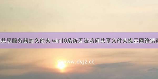 win10无法访问共享服务器的文件夹 win10系统无法访问共享文件夹提示网络错误的解决方法...