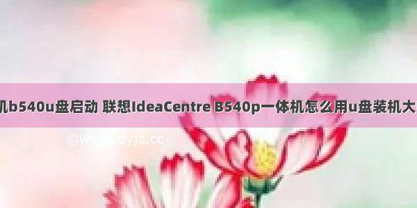 联想微型计算机b540u盘启动 联想IdeaCentre B540p一体机怎么用u盘装机大师u盘装系统...