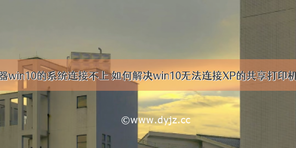 xp打印服务器win10的系统连接不上 如何解决win10无法连接XP的共享打印机的问题？...