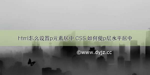 html怎么设置p元素居中 CSS 如何使p层水平居中