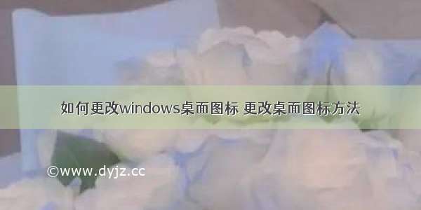 如何更改windows桌面图标 更改桌面图标方法