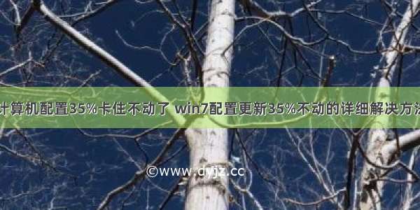 计算机配置35%卡住不动了 win7配置更新35%不动的详细解决方法