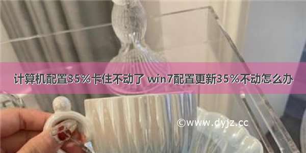 计算机配置35%卡住不动了 win7配置更新35%不动怎么办