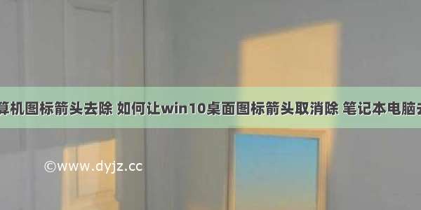 w10桌面计算机图标箭头去除 如何让win10桌面图标箭头取消除 笔记本电脑去掉快捷小箭